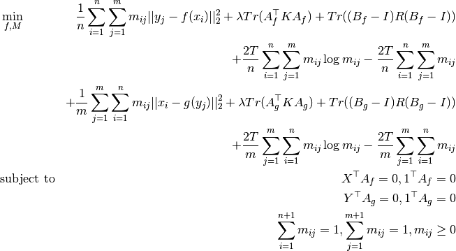 \begin{align*}
    & \min_{f, M}
        & \frac{1}{n} \sum_{i=1}^n \sum_{j=1}^m m_{ij} ||y_j - f(x_i)||_2^2
        + \lambda Tr(A_f^\top K A_f)
        + Tr((B_f - I) R (B_f - I)) \\
        && + \frac{2T}{n} \sum_{i=1}^n \sum_{j=1}^m m_{ij} \log m_{ij}
        - \frac{2T}{n} \sum_{i=1}^n \sum_{j=1}^m m_{ij} \\
        && + \frac{1}{m} \sum_{j=1}^m \sum_{i=1}^n m_{ij} ||x_i - g(y_j)||_2^2
        + \lambda Tr(A_g^\top K A_g)
        + Tr((B_g - I) R (B_g - I)) \\
        && + \frac{2T}{m} \sum_{j=1}^m \sum_{i=1}^n m_{ij} \log m_{ij}
        - \frac{2T}{m} \sum_{j=1}^m \sum_{i=1}^n m_{ij} \\
    & \text{subject to}
        & X^\top A_f = 0, 1^\top A_f = 0 \\
        && Y^\top A_g = 0, 1^\top A_g = 0 \\
        && \sum_{i=1}^{n+1} m_{ij} = 1, \sum_{j=1}^{m+1} m_{ij} = 1, m_{ij} \geq 0 \\
\end{align*}